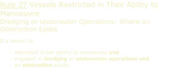 Rule 27 Vessels Restricted in Their Ability to Manoeuvre  Dredging or Underwater Operations: Where an Obstruction Exists  If a vessel is:  restricted in her ability to manoeuvre and engaged in dredging or underwater operations and an obstruction exists