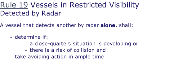 Rule 19 Vessels in Restricted Visibility Detected by Radar  A vessel that detects another by radar alone, shall:  determine if: a close-quarters situation is developing or there is a risk of collision and take avoiding action in ample time