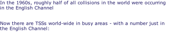 In the 1960s, roughly half of all collisions in the world were occurring in the English Channel   Now there are TSSs world-wide in busy areas - with a number just in the English Channel: