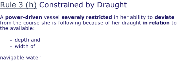 Rule 3 (h) Constrained by Draught  A power-driven vessel severely restricted in her ability to deviate from the course she is following because of her draught in relation to the available:  depth and  width of   navigable water