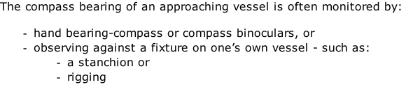 The compass bearing of an approaching vessel is often monitored by:  hand bearing-compass or compass binoculars, or observing against a fixture on one’s own vessel - such as: a stanchion or  rigging