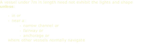 A vessel under 7m in length need not exhibit the lights and shape unless:  in or near a: narrow channel or fairway or anchorage or where other vessels normally navigate
