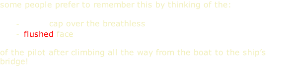 some people prefer to remember this by thinking of the:  white cap over the breathless flushed face  of the pilot after climbing all the way from the boat to the ship’s bridge!  pilot ahead