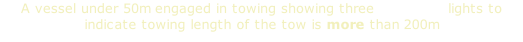 A vessel under 50m engaged in towing showing three masthead lights to indicate towing length of the tow is more than 200m
