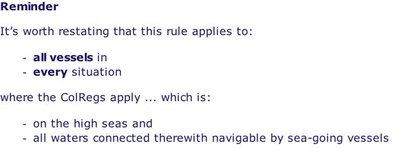 Reminder  It’s worth restating that this rule applies to:  all vessels in every situation  where the ColRegs apply ... which is:  on the high seas and all waters connected therewith navigable by sea-going vessels  Sea-going vessels can be quite small!