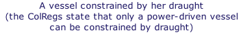 A vessel constrained by her draught  (the ColRegs state that only a power-driven vessel can be constrained by draught)