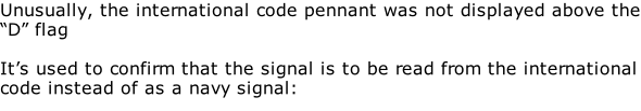 Unusually, the international code pennant was not displayed above the “D” flag  It’s used to confirm that the signal is to be read from the international code instead of as a navy signal: