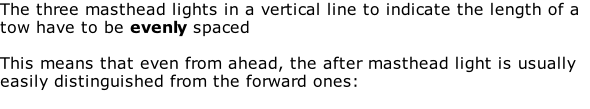 The three masthead lights in a vertical line to indicate the length of a tow have to be evenly spaced  This means that even from ahead, the after masthead light is usually easily distinguished from the forward ones: